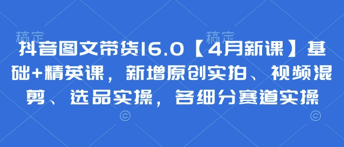 抖音图文带货16.0【4月新课】基础+精英课，新增原创实拍、视频混剪、选品实操，各细分赛道实操-电脑资源自留地